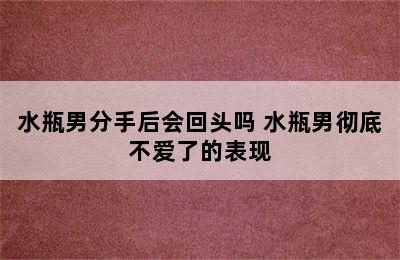 水瓶男分手后会回头吗 水瓶男彻底不爱了的表现